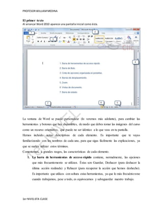 PROFESOR WILLIAM MEDINA 
El primer texto 
Al arrancar Word 2010 aparece una pantalla inicial como ésta. 
La ventana de Word se puede personalizar (lo veremos más adelante), para cambiar las 
herramientas y botones que hay disponibles, de modo que debes tomar las imágenes del curso 
como un recurso orientativo, que puede no ser idéntico a lo que veas en tu pantalla. 
Hemos incluido notas descriptivas de cada elemento. Es importante que te vayas 
familiarizando con los nombres de cada uno, para que sigas fácilmente las explicaciones, ya 
que se suelen utilizar estos términos. 
Comentemos, a grandes rasgos, las características de cada elemento. 
1. La barra de herramientas de acceso rápido contiene, normalmente, las opciones 
que más frecuentemente se utilizan. Éstas son Guardar, Deshacer (para deshacer la 
última acción realizada) y Rehacer (para recuperar la acción que hemos deshecho). 
Es importante que utilices con soltura estas herramientas, ya que lo más frecuéntenme 
cuando trabajamos, pese a todo, es equivocarnos y salvaguardar nuestro trabajo. 
1er NIVEL 6TA CLASE 
 