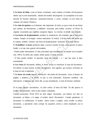 PROFESOR WILLIAM MEDINA 
2. La barra de título, como ya hemos comentado, suele contener el nombre del documento 
abierto que se está visualizando, además del nombre del programa. La acompañan en la zona 
derecha los botones minimizar, maximizar/restaurar y cerrar, comunes en casi todas las 
ventanas del entorno Windows. 
3. La cinta de opciones es el elemento más importante de todos, ya que se trata de una franja 
que contiene las herramientas y utilidades necesarias para realizar acciones en Word. Se 
organiza en pestañas que engloban categorías lógicas. La veremos en detalle más adelante. 
4. Las barras de desplazamiento permiten la visualización del contenido que no cabe en la 
ventana. Aunque en la imagen veamos únicamente la vertical, si la hoja fuese más ancha que 
la ventana, también veríamos una barra de desplazamiento horizontal en la zona inferior. 
5. Al modificar el zoom, podremos alejar o acercar el punto de vista, para apreciar en mayor 
detalle o ver una vista general del resultado. 
- Puedes pulsar directamente el valor porcentual (que normalmente de entrada será el tamaño 
real, 100%). Se abrirá una ventana donde ajustar el zoom deseado. 
- O bien puedes deslizar el marcador hacia los botones - o + que hay justo al lado, 
arrastrándolo. 
6. Las vistas del documento definen la forma en que se visualizará la hoja del documento. 
Por defecto se suele mostrar en Vista de impresión. Esto significa que veremos el formato de 
la hoja tal cual se imprimirá. 
7. La barra de estado muestra información del estado del documento, como el número de 
páginas y palabras, o el idioma en que se está redactando. Podremos modificar esta 
información si hacemos clic sobre ella, ya que normalmente se trata de botones realmente. 
En la parte superior encontramos, en color celeste, la barra del título. En ella aparece el 
nombre del documento sobre el que estamos trabajando. 
Cuando arrancamos Word 2010 sin abrir ningún documento, por defecto nos abre un 
documento en blanco y le asigna el nombre inicial Documento1. Cuando guardemos el 
documento le cambiaremos el nombre. Ahora vamos a explicar cómo escribir tu primer 
documento, y aprenderás cómo corregir los pequeños errores y cómo desplazarte por el 
documento. 
1er NIVEL 6TA CLASE 
 