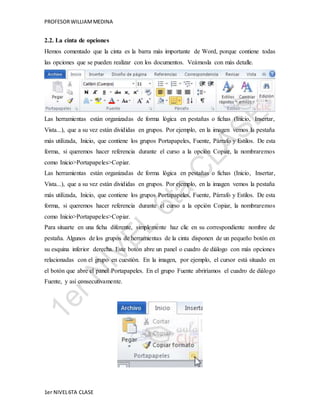 PROFESOR WILLIAM MEDINA 
2.2. La cinta de opciones 
Hemos comentado que la cinta es la barra más importante de Word, porque contiene todas 
las opciones que se pueden realizar con los documentos. Veámosla con más detalle. 
Las herramientas están organizadas de forma lógica en pestañas o fichas (Inicio, Insertar, 
Vista...), que a su vez están divididas en grupos. Por ejemplo, en la imagen vemos la pestaña 
más utilizada, Inicio, que contiene los grupos Portapapeles, Fuente, Párrafo y Estilos. De esta 
forma, si queremos hacer referencia durante el curso a la opción Copiar, la nombraremos 
como Inicio>Portapapeles>Copiar. 
Las herramientas están organizadas de forma lógica en pestañas o fichas (Inicio, Insertar, 
Vista...), que a su vez están divididas en grupos. Por ejemplo, en la imagen vemos la pestaña 
más utilizada, Inicio, que contiene los grupos Portapapeles, Fuente, Párrafo y Estilos. De esta 
forma, si queremos hacer referencia durante el curso a la opción Copiar, la nombraremos 
como Inicio>Portapapeles>Copiar. 
Para situarte en una ficha diferente, simplemente haz clic en su correspondiente nombre de 
pestaña. Algunos de los grupos de herramientas de la cinta disponen de un pequeño botón en 
su esquina inferior derecha. Este botón abre un panel o cuadro de diálogo con más opciones 
relacionadas con el grupo en cuestión. En la imagen, por ejemplo, el cursor está situado en 
el botón que abre el panel Portapapeles. En el grupo Fuente abriríamos el cuadro de diálogo 
Fuente, y así consecutivamente. 
1er NIVEL 6TA CLASE 
 