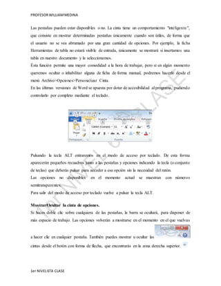 PROFESOR WILLIAM MEDINA 
Las pestañas pueden estar disponibles o no. La cinta tiene un comportamiento "inteligente ", 
que consiste en mostrar determinadas pestañas únicamente cuando son útiles, de forma que 
el usuario no se vea abrumado por una gran cantidad de opciones. Por ejemplo, la ficha 
Herramientas de tabla no estará visible de entrada, únicamente se mostrará si insertamos una 
tabla en nuestro documento y la seleccionamos. 
Ésta función permite una mayor comodidad a la hora de trabajar, pero si en algún momento 
queremos ocultar o inhabilitar alguna de ficha de forma manual, podremos hacerlo desde el 
menú Archivo>Opciones>Personalizar Cinta. 
En las últimas versiones de Word se apuesta por dotar de accesibilidad al programa, pudiendo 
controlarlo por completo mediante el teclado. 
Pulsando la tecla ALT entraremos en el modo de acceso por teclado. De esta forma 
aparecerán pequeños recuadros junto a las pestañas y opciones indicando la tecla (o conjunto 
de teclas) que deberás pulsar para acceder a esa opción sin la necesidad del ratón. 
Las opciones no disponibles en el momento actual se muestran con números 
semitransparentes. 
Para salir del modo de acceso por teclado vuelve a pulsar la tecla ALT. 
Mostrar/Ocultar la cinta de opciones. 
Si haces doble clic sobre cualquiera de las pestañas, la barra se ocultará, para disponer de 
más espacio de trabajo. Las opciones volverán a mostrarse en el momento en el que vuelvas 
a hacer clic en cualquier pestaña. También puedes mostrar u ocultar las 
cintas desde el botón con forma de flecha, que encontrarás en la zona derecha superior. 
1er NIVEL 6TA CLASE 
 