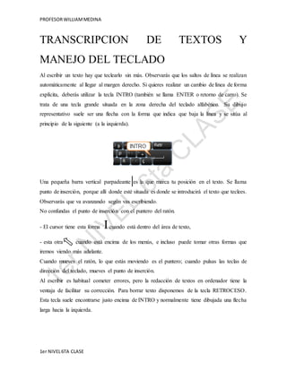 PROFESOR WILLIAM MEDINA 
TRANSCRIPCION DE TEXTOS Y 
MANEJO DEL TECLADO 
Al escribir un texto hay que teclearlo sin más. Observarás que los saltos de línea se realizan 
automáticamente al llegar al margen derecho. Si quieres realizar un cambio de línea de forma 
explícita, deberás utilizar la tecla INTRO (también se llama ENTER o retorno de carro). Se 
trata de una tecla grande situada en la zona derecha del teclado alfabético. Su dibujo 
representativo suele ser una flecha con la forma que indica que baja la línea y se sitúa al 
principio de la siguiente (a la izquierda). 
Una pequeña barra vertical parpadeante es la que marca tu posición en el texto. Se llama 
punto de inserción, porque allí donde esté situada es donde se introducirá el texto que teclees. 
Observarás que va avanzando según vas escribiendo. 
No confundas el punto de inserción con el puntero del ratón. 
- El cursor tiene esta forma I cuando está dentro del área de texto, 
- esta otra cuando está encima de los menús, e incluso puede tomar otras formas que 
iremos viendo más adelante. 
Cuando mueves el ratón, lo que estás moviendo es el puntero; cuando pulsas las teclas de 
dirección del teclado, mueves el punto de inserción. 
Al escribir es habitual cometer errores, pero la redacción de textos en ordenador tiene la 
ventaja de facilitar su corrección. Para borrar texto disponemos de la tecla RETROCESO. 
Esta tecla suele encontrarse justo encima de INTRO y normalmente tiene dibujada una flecha 
larga hacia la izquierda. 
1er NIVEL 6TA CLASE 
 
