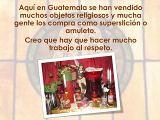Aquí en Guatemala se han vendido
muchos objetos religiosos y mucha
gente los compra como superstición o
amuleto.
Creo que hay que hacer mucho
trabajo al respeto.
 