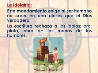 La Idolatría:
Este mandamiento exige al ser humano
no creer en otro dioses que el Dios
verdadero.
La escritura rechaza a los ídolos: oro,
plata, obra de las manos de los
hombres.
 