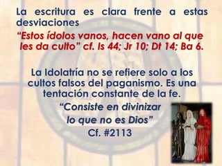 La escritura es clara frente a estas
desviaciones
“Estos ídolos vanos, hacen vano al que
les da culto” cf. Is 44; Jr 10; Dt 14; Ba 6.
La Idolatría no se refiere solo a los
cultos falsos del paganismo. Es una
tentación constante de la fe.
“Consiste en divinizar
lo que no es Dios”
Cf. #2113
 
