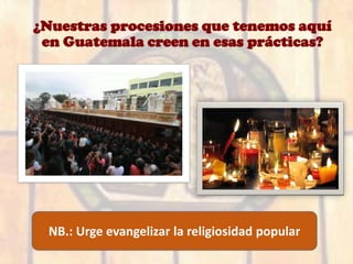 ¿Nuestras procesiones que tenemos aquí
en Guatemala creen en esas prácticas?
NB.: Urge evangelizar la religiosidad popular
 