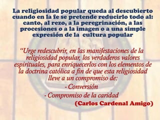 La religiosidad popular queda al descubierto
cuando en la fe se pretende reducirlo todo al:
canto, al rezo, a la peregrinación, a las
procesiones o a la imagen o a una simple
expresión de la cultura popular
“Urge redescubrir, en las manifestaciones de la
religiosidad popular, los verdaderos valores
espirituales, para enriquecerlos con los elementos de
la doctrina católica a fin de que esta religiosidad
lleve a un compromiso de:
-Conversión
-Compromiso de la caridad
(Carlos Cardenal Amigo)
 
