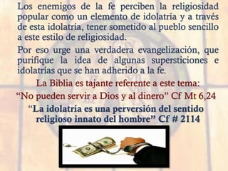 Los enemigos de la fe perciben la religiosidad
popular como un elemento de idolatría y a través
de esta idolatría, tener sometido al pueblo sencillo
a este estilo de religiosidad.
Por eso urge una verdadera evangelización, que
purifique la idea de algunas supersticiones e
idolatrías que se han adherido a la fe.
La Biblia es tajante referente a este tema:
“No pueden servir a Dios y al dinero” Cf Mt 6,24
“La idolatría es una perversión del sentido
religioso innato del hombre” Cf # 2114
 