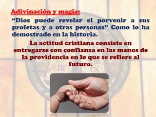 Adivinación y magia:
“Dios puede revelar el porvenir a sus
profetas y a otras personas” Como lo ha
demostrado en la historia.
La actitud cristiana consiste en
entregarse con confianza en las manos de
la providencia en lo que se refiere al
futuro.
 