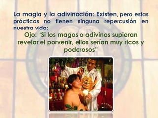 La magia y la adivinación: Existen, pero estas
prácticas no tienen ninguna repercusión en
nuestra vida:
Ojo: “Si los magos o adivinos supieran
revelar el porvenir, ellos serían muy ricos y
poderosos”
 