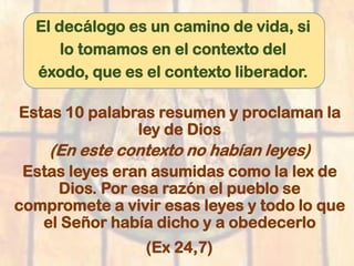 El decálogo es un camino de vida, si
lo tomamos en el contexto del
éxodo, que es el contexto liberador.
Estas 10 palabras resumen y proclaman la
ley de Dios
(En este contexto no habían leyes)
Estas leyes eran asumidas como la lex de
Dios. Por esa razón el pueblo se
compromete a vivir esas leyes y todo lo que
el Señor había dicho y a obedecerlo
(Ex 24,7)
 