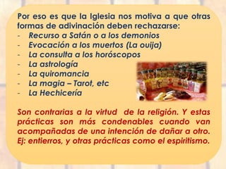 Por eso es que la Iglesia nos motiva a que otras
formas de adivinación deben rechazarse:
- Recurso a Satán o a los demonios
- Evocación a los muertos (La ouija)
- La consulta a los horóscopos
- La astrología
- La quiromancia
- La magia – Tarot, etc
- La Hechicería
Son contrarias a la virtud de la religión. Y estas
prácticas son más condenables cuando van
acompañadas de una intención de dañar a otro.
Ej: entierros, y otras prácticas como el espiritismo.
 