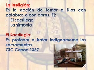 La Irreligión:
Es la acción de tentar a Dios con
palabras o con obras. Ej:
- El sacrílego
- La simonía
El Sacrilegio:
Es profanar o tratar indignamente los
sacramentos.
CIC Canon 1367
 