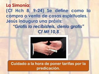 La Simonía:
(Cf Hch 8, 9-24) Se define como la
compra o venta de cosas espirituales.
Jesús inaugura una práxis:
“Gratis lo recibisteis, denlo gratis”
Cf Mt 10,8
Cuidado a la hora de poner tarifas por la
predicación.
 