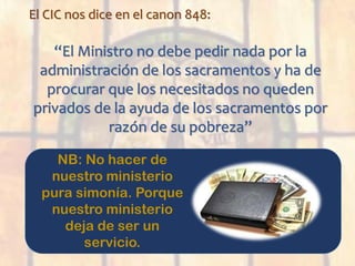 El CIC nos dice en el canon 848:
“El Ministro no debe pedir nada por la
administración de los sacramentos y ha de
procurar que los necesitados no queden
privados de la ayuda de los sacramentos por
razón de su pobreza”
NB: No hacer de
nuestro ministerio
pura simonía. Porque
nuestro ministerio
deja de ser un
servicio.
 