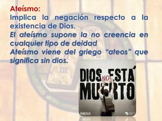 Ateísmo:
Implica la negación respecto a la
existencia de Dios.
El ateísmo supone la no creencia en
cualquier tipo de deidad
Ateísmo viene del griego “ateos” que
significa sin dios.
 