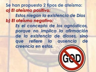 Se han propuesto 2 tipos de ateísmo:
a) El ateísmo positivo:
Estos niegan la existencia de Dios
b) El ateísmo negativo:
Es el concepto de los agnósticos,
porque no implica la afirmación
de la existencia de dioses, sino
que refiere la ausencia de
creencia en estos.
 