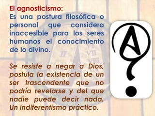 El agnosticismo:
Es una postura filosófica o
personal que considera
inaccesible para los seres
humanos el conocimiento
de lo divino.
Se resiste a negar a Dios,
postula la existencia de un
ser trascendente que no
podría revelarse y del que
nadie puede decir nada.
Un indiferentismo práctico.
 