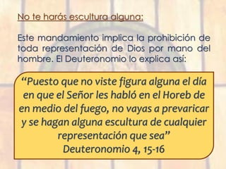 No te harás escultura alguna:
Este mandamiento implica la prohibición de
toda representación de Dios por mano del
hombre. El Deuteronomio lo explica así:
“Puesto que no viste figura alguna el día
en que el Señor les habló en el Horeb de
en medio del fuego, no vayas a prevaricar
y se hagan alguna escultura de cualquier
representación que sea”
Deuteronomio 4, 15-16
 