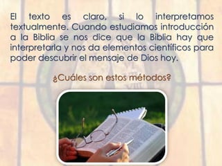 El texto es claro, si lo interpretamos
textualmente. Cuando estudiamos introducción
a la Biblia se nos dice que la Biblia hay que
interpretarla y nos da elementos científicos para
poder descubrir el mensaje de Dios hoy.
¿Cuáles son estos métodos?
 