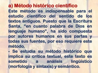 a) Método histórico científico
Este método es indispensable para el
estudio científico del sentido de los
textos antiguos. Puesto que la Escritura
Santa, “en cuanto palabra de Dios en
lenguaje humano”, ha sido compuesta
por autores humanos en sus partes y
todas sus fuentes, por eso requiere este
método.
- Se estudia su método histórico que
implica su crítica textual, este texto es
sometido a análisis lingüístico
(morfología y sintaxis) y semántico.
 