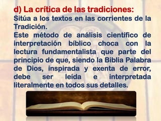 d) La crítica de las tradiciones:
Sitúa a los textos en las corrientes de la
Tradición.
Este método de análisis científico de
interpretación bíblico choca con la
lectura fundamentalista que parte del
principio de que, siendo la Biblia Palabra
de Dios, inspirada y exenta de error,
debe ser leída e interpretada
literalmente en todos sus detalles.
 