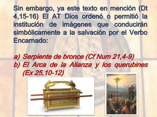 Sin embargo, ya este texto en mención (Dt
4,15-16) El AT Dios ordenó o permitió la
institución de imágenes que conducirán
simbólicamente a la salvación por el Verbo
Encarnado:
a) Serpiente de bronce (Cf Num 21,4-9)
b) El Arca de la Alianza y los querubines
(Ex 25,10-12)
 