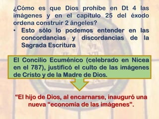 ¿Cómo es que Dios prohíbe en Dt 4 las
imágenes y en el capítulo 25 del éxodo
ordena construir 2 ángeles?
• Esto sólo lo podemos entender en las
concordancias y discordancias de la
Sagrada Escritura
El Concilio Ecuménico (celebrado en Nicea
en el 787), justificó el culto de las imágenes
de Cristo y de la Madre de Dios.
“El hijo de Dios, al encarnarse, inauguró una
nueva “economía de las imágenes”.
 
