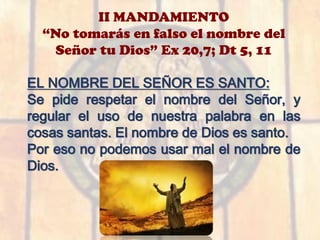 II MANDAMIENTO
“No tomarás en falso el nombre del
Señor tu Dios” Ex 20,7; Dt 5, 11
EL NOMBRE DEL SEÑOR ES SANTO:
Se pide respetar el nombre del Señor, y
regular el uso de nuestra palabra en las
cosas santas. El nombre de Dios es santo.
Por eso no podemos usar mal el nombre de
Dios.
 