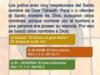 Los judíos eran muy respetuosos del Santo
nombre de Dios Yahweh. Para n o ofender
el Santo nombre de Dios, buscaron otros
nombres; porque nombrar por el nombre a
una persona era poseer su esencia. Por eso
se buscó otros nombres a Dios:
a) Adonai: “El Señor, mi gran Señor”
Cf. Salmo 8; Is 40, 3-5
b) ELOHIM: El Dios eterno
Gén 1,1-3 ; Dt 10,17
c) El – SHADDAI: El todo suficiente
Gén 17, 1-3 ; Sal 90,2
 