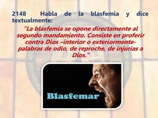 2148 Habla de la blasfemia y dice
textualmente:
“La blasfemia se opone directamente al
segundo mandamiento. Consiste en proferir
contra Dios –interior o exteriormente-
palabras de odio, de reproche, de injurias a
Dios.”
 