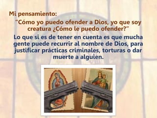 Mi pensamiento:
“Cómo yo puedo ofender a Dios, yo que soy
creatura ¿Cómo le puedo ofender?”
Lo que si es de tener en cuenta es que mucha
gente puede recurrir al nombre de Dios, para
justificar prácticas criminales, torturas o dar
muerte a alguien.
 