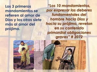 Los 3 primeros
mandamientos se
refieren al amor de
Dios y los otros siete
más al amor del
prójimo.
“Los 10 mandamientos,
por expresar los deberes
fundamentales del
hombre hacia Dios y
hacia su prójimo, revelan
en su contenido
primordial obligaciones
graves” # 2072
 