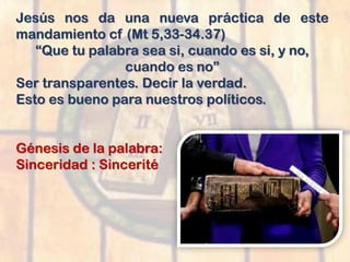 Jesús nos da una nueva práctica de este
mandamiento cf (Mt 5,33-34.37)
“Que tu palabra sea si, cuando es si, y no,
cuando es no”
Ser transparentes. Decir la verdad.
Esto es bueno para nuestros políticos.
Génesis de la palabra:
Sinceridad : Sincerité
 