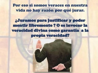 Por eso si somos veraces en nuestra
vida no hay razón por qué jurar.
¿Juramos para justificar y poder
mentir libremente ? O es invocar la
veracidad divina como garantía a la
propia veracidad?
 