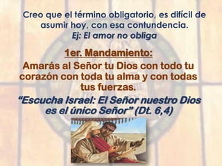 Creo que el término obligatorio, es difícil de
asumir hoy, con esa contundencia.
Ej: El amor no obliga
1er. Mandamiento:
Amarás al Señor tu Dios con todo tu
corazón con toda tu alma y con todas
tus fuerzas.
“Escucha Israel: El Señor nuestro Dios
es el único Señor” (Dt. 6,4)
 