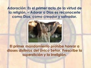 Adoración: Es el primer acto de la virtud de
la religión. – Adorar a Dios es reconocerle
como Dios, como creador y salvador.
El primer mandamiento prohíbe honrar a
dioses distintos del Único Señor. Prescribe la
superstición y la irreligión.
 