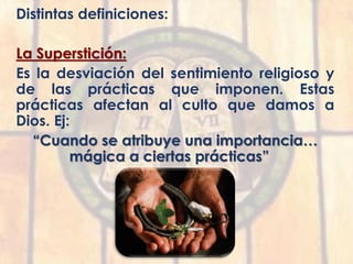 Distintas definiciones:
La Superstición:
Es la desviación del sentimiento religioso y
de las prácticas que imponen. Estas
prácticas afectan al culto que damos a
Dios. Ej:
“Cuando se atribuye una importancia…
mágica a ciertas prácticas”
 