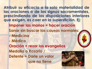 Atribuir su eficacia a la sola materialidad de
las oraciones o de los signos sacramentales,
prescindiendo de las disposiciones interiores
que exigen, es caer en la superstición. Ej:
Imponer las manos = hacer oración
Sanar sin buscar las causas normales:
- Medicina
- Médico
Oración = rezar los evangelios
Medalla o Rosario /
Detente = Darle un valor
que no tiene
 