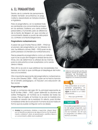 Prohibida
su
reproducción
99
6. El pragmatismo
Dentro de la corriente de pensamiento
vitalista también encontramos el prag-
matismo desarrollado en Estados Unidos
e Inglaterra.
Para el pragmatismo, en la realidad todo
es cambiante y los conocimientos se basan
en los sentidos. Sostiene una cierta actitud
personalista y humanista, pero se diferencia
de la teoría de Bergson en que concibe el
conocimiento desde un punto de vista prácti-
co, contrario a la teoría bergsoniana.
Pragmatismo norteamericano
A pesar de que Charles Pierce (1839 – 1914) fue
el pionero del pragmatismo en los Estados Uni-
dos, fue Williams James (1842 – 1910) quien le dio
particularidad a la tendencia norteamericana.
Pierce presenta el pragmatismo como un método
que no se ocupa de indagar la verdad de las doc-
trinas, sino de determinar la utilidad de las mismas
para la vida práctica al ser aceptadas como verda-
deras o falsas.
Pero útil no es solo lo que satisface las necesidades ma-
teriales, sino todo lo que contribuye al despliegue del indivi-
duo y la sociedad.
Otro importante exponente del pragmatismo norteamerica-
no es John Dewey (1859 – 1952), quien se ha hecho famoso
en el ámbito pedagógico, al impulsar una educación de
tipo social.
Pragmatismo inglés
Surgió a comienzos del siglo XX. Su principal exponente es
Scott Schiller (1864 – 1937), quien defendió la doctrina del
sofista Protágoras: «El hombre es la medida de todas las
cosas». Para el inglés, el hombre no es solo la medida sino
también el creador de la realidad. En efecto, para Schiller
la realidad antes de la actuación humana es pura nada sin
forma que se puede configurar como se desee.
Entre los principales escritos de
Williams James se encuentran
Principios de Psicología; Las
variedades de la experiencia
religiosa y Un universo pluralista.
Para profundizar en el pen-
samiento pragmático, en
especial el de John Dewey,
sigue el enlace a un video
documental:
TIC
• https://goo.gl/3WnKQE
y también:
E
N
G
R
UPO
Y
T
A
M
B
IÉN:
T
I
C
R
E
C
O
R
T
A
BLES
C
A
L
C
U
L
A
DORA
El vocablo pragmatismo provie-
ne del griego pragmata, que
significa ‘las cosas que han he-
cho los hombres’. De ahí que
lo pragmático se refiera a los
hechos concretos.
h
tt
p
s
:/
/
g
o
o
.g
l/
Z
3
J
S
2
g
6. Analiza los postulados vitalistas y responde: ¿Según Berg-
son la filosofía se relaciona de alguna forma con el pensa-
miento cotidiano? ¿Solo el pensamiento científico lleva a
un conocimiento válido de la realidad?
Actividades
 