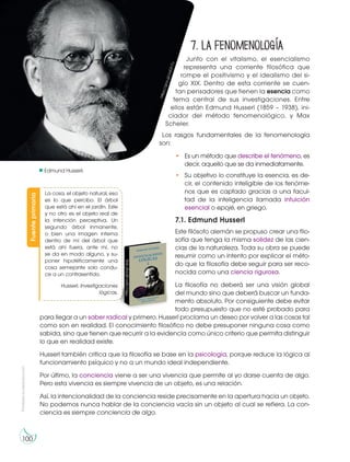 Prohibida
su
reproducción
100
Edmund Husserl.
7. La fenomenología
Junto con el vitalismo, el esencialismo
representa una corriente filosófica que
rompe el positivismo y el idealismo del si-
glo XIX. Dentro de esta corriente se cuen-
tan pensadores que tienen la esencia como
tema central de sus investigaciones. Entre
ellos están Edmund Husserl (1859 – 1938), ini-
ciador del método fenomenológico, y Max
Scheler.
Los rasgos fundamentales de la fenomenología
son:
• Es un método que describe el fenómeno, es
decir, aquello que se da inmediatamente.
• Su objetivo lo constituye la esencia, es de-
cir, el contenido inteligible de los fenóme-
nos que es captado gracias a una facul-
tad de la inteligencia llamada intuición
esencial o epojé, en griego.
7.1. Edmund Husserl
Este filósofo alemán se propuso crear una filo-
sofía que tenga la misma solidez de las cien-
cias de la naturaleza. Toda su obra se puede
resumir como un intento por explicar el méto-
do que la filosofía debe seguir para ser reco-
nocida como una ciencia rigurosa.
La filosofía no deberá ser una visión global
del mundo sino que deberá buscar un funda-
mento absoluto. Por consiguiente debe evitar
todo presupuesto que no esté probado para
para llegar a un saber radical y primero. Husserl proclama un deseo por volver a las cosas tal
como son en realidad. El conocimiento filosófico no debe presuponer ninguna cosa como
sabida, sino que tienen que recurrir a la evidencia como único criterio que permita distinguir
lo que en realidad existe.
Husserl también critica que la filosofía se base en la psicología, porque reduce la lógica al
funcionamiento psíquico y no a un mundo ideal independiente.
Por último, la conciencia viene a ser una vivencia que permite al yo darse cuenta de algo.
Pero esta vivencia es siempre vivencia de un objeto, es una relación.
Así, la intencionalidad de la conciencia reside precisamente en la apertura hacia un objeto.
No podemos nunca hablar de la conciencia vacía sin un objeto al cual se refiera. La con-
ciencia es siempre conciencia de algo.
h
t
t
p
s
:/
/
g
o
o
.g
l/
y
q
G
h
7
u
Fuente
primaria
http://goo.gl/pg1Jpg
La cosa, el objeto natural, eso
es lo que percibo. El árbol
que está ahí en el jardín. Este
y no otro es el objeto real de
la intención perceptiva. Un
segundo árbol inmanente,
o bien una imagen interna
dentro de mí del árbol que
está ahí fuera, ante mí, no
se da en modo alguno, y su-
poner hipotéticamente una
cosa semejante solo condu-
ce a un contrasentido.
Husserl. Investigaciones
lógicas.
 