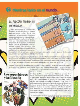 http://goo.gl/3QG0ow
h
tt
p
:/
/
g
o
o
.g
l/
3
Q
G
0
o
w
La filosofía también se
lee en cómic
¿Cómo trasladarían un pensamiento
filosófico a una imagen? ¿Es posible
leer filosofía en cómic? No es una
tarea fácil, incluso para un ilustrador
experimentado como Francesc Cap-
devilla 'Max', Premio Nacional de Có-
mic, que hace doce años recibió la
propuesta de la doctora en Filosofía
Maite Larrauri de elaborar una co-
lección, Filosofía para profanos , que
permitiera al lector una aproximación
«reflexiva» e «interesada». Desde en-
tonces han visto la luz nueve volúmenes, nueve conceptos y nueve autores. El último, La
educación según John Dewey (Tàndem Edicions).
«Me parecía un proyecto complicado porque la filosofía no es nada fácil de visualizar. Sabía
muy poco de la materia, así que para cada libro Maite Larrauri me daba una clase particu-
lar. Al principio me costó horrores, hice muchos dibujos hasta que encontré la clave, que era
hacer una historieta porque el pensamiento es secuencial», explica el dibujante.
Dibujos minimalistas, de líneas claras, coloridos y sin palabra. Max ofrece «otra entrada a
la filosofía o al concepto de un autor. Capta una perspectiva del texto y la reproduce en
imágenes. En muchas ocasiones son como una iluminación»,
comenta Larrauri.
El trabajo de Max no pretende ser «didáctico», puede «faci-
litar la comprensión, pero no simplifica las cosas», aclara la
autora, quien detalla que el objetivo de sus libros es lograr
«un acercamiento real a la filosofía», a los autores que ha
elegido porque «han ampliado mi experiencia de vida». No
es verdad que los filósofos, en general, estuvieran desconec-
tados de la gente. Son los profesores de Filosofía los que lo
están en muchas ocasiones» y Larrauri, intentando acortar
esas distancias, da las claves para que autores como Spi-
noza, Marco Aurelio, Simone Weil, Nietzsche o Foucault sean
más fáciles de leer.
La filosofía también se lee en cómic. (2016). Última Hora. Rescatado el 5
julio de 2016, desde http://goo.gl/JL3hr3.
Mientras tanto en el mundo...
102
102
102
http://goo.gl/WxZX54
http://goo.gl/Fmo9VU
 