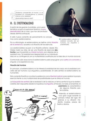 Prohibida
su
reproducción
103
El existencialismo estudia la
realidad concreta del ser
humano: sus angustias y
posibilidades.
¿Podemos comprender al mundo y a la
sociedad sin comprendernos a nosotros
mismos como realidad?
¿Qué sentido tiene la vida?
8. Elexistencialismo
A partir de las guerras mundiales, una nueva
temática ocupó al quehacer filosófico: la pro-
blematicidad de la vida, que fue desarrollada
desde distintos enfoques.
A esta nueva corriente de pensamiento la conoce-
mos como existencialismo.
Por su etimología, el existencialismo se define como filosofía
de la existencia, opuesta a la filosofía de las esencias.
Los existencialistas acusan a la filosofía anterior, desde Aris-
tóteles hasta sus días, de ser una filosofía de esencias abs-
tractas, que ha perdido su interés humano, por alejarse de la
realidad viva. Tal realidad era despreciada en su individuali-
dad, en su contingencia, en su mutabilidad y sustituida por la idea de un mundo racional.
Contra todo esto reacciona el existencialismo para propugnar una vuelta a lo concreto y
singular, a la experiencia viva.
Filosofía del hombre
En principio, al existencialismo no le interesa la realidad de las cosas, sino la realidad con-
creta del ser humano: sus angustias y posibilidades. En este sentido el existencialismo es
humanista.
Esta corriente filosófica concibe la existencia como libertad radical, para realizar la propia
esencia frente a una multiplicidad de posibilidades que le ofrece el mundo.
La búsqueda de sentido (de la realidad o de la vida) es un tema central al que los existen-
cialistas dan respuestas desde la inquietud, la angustia, el fracaso, la nada, el sinsentido. El
pesimismo es característico
de algunos filósofos exis-
tencialistas.
Además, el existencialismo
tuvo gran auge durante la
primera mitad del siglo XX
gracias a su difusión me-
diante novelas, piezas de
teatro y diarios.
h
t
t
p
:
/
/
g
o
o.gl/8mXLuy
h
tt
p
s:
//
g
o
o
.g
l/
U
e
i8
D
C
h
t
t
p
:
/
/
g
o
o
.
g
l
/
8
m
XLuy
 