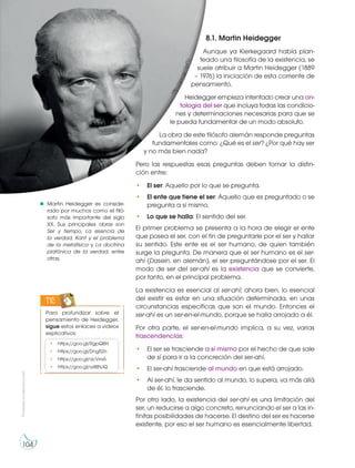 Prohibida
su
reproducción
104
8.1. Martin Heidegger
Aunque ya Kierkegaard había plan-
teado una filosofía de la existencia, se
suele atribuir a Martin Heidegger (1889
– 1976) la iniciación de esta corriente de
pensamiento.
Heidegger empieza intentado crear una on-
tología del ser que incluya todas las condicio-
nes y determinaciones necesarias para que se
le pueda fundamentar de un modo absoluto.
La obra de este filósofo alemán responde preguntas
fundamentales como: ¿Qué es el ser? ¿Por qué hay ser
y no más bien nada?
Pero las respuestas esas preguntas deben tomar la distin-
ción entre:
• El ser: Aquello por lo que se pregunta.
• El ente que tiene el ser: Aquello que es preguntado o se
pregunta a sí mismo.
• Lo que se halla: El sentido del ser.
El primer problema se presenta a la hora de elegir el ente
que posea el ser, con el fin de preguntarle por el ser y hallar
su sentido. Este ente es el ser humano, de quien también
surge la pregunta. De manera que el ser humano es el ser-
ahí (Dasein, en alemán), el ser preguntándose por el ser. El
modo de ser del ser-ahí es la existencia que se convierte,
por tanto, en el principal problema.
La existencia es esencial al ser-ahí; ahora bien, lo esencial
del existir es estar en una situación determinada, en unas
circunstancias específicas que son el mundo. Entonces el
ser-ahí es un ser-en-el-mundo, porque se halla arrojado a él.
Por otra parte, el ser-en-el-mundo implica, a su vez, varias
trascendencias:
• El ser se trasciende a sí mismo por el hecho de que sale
de sí para ir a la concreción del ser-ahí.
• El ser-ahí trasciende al mundo en que está arrojado.
• Al ser-ahí, le da sentido al mundo, lo supera, va más allá
de él, lo trasciende.
Por otro lado, la existencia del ser-ahí es una limitación del
ser, un reducirse a algo concreto, renunciando el ser a las in-
finitas posibilidades de hacerse. El destino del ser es hacerse
existente, por eso el ser humano es esencialmente libertad.
Martin Heidegger es conside-
rado por muchos como el filó-
sofo más importante del siglo
XX. Sus principales obras son
Ser y tiempo, La esencia de
la verdad, Kant y el problema
de la metafísica y La doctrina
platónica de la verdad, entre
otras.
h
t
t
p
:
/
/
g
o
o
.
g
l
/
1
7
p
F
T
J
Para profundizar sobre el
pensamiento de Heidegger,
sigue estos enlaces a videos
explicativos:
TIC
• https://goo.gl/RgpQBH
• https://goo.gl/Dng52n
• https://goo.gl/qcVxv6
• https://goo.gl/a4BNJQ
 
