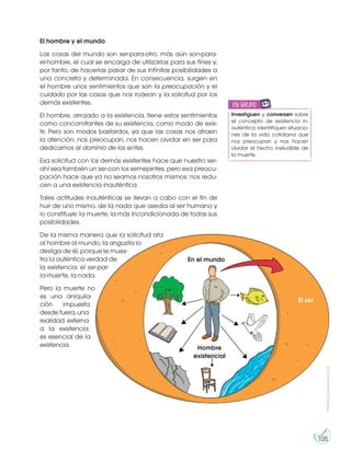 Prohibida
su
reproducción
105
El hombre y el mundo
Las cosas del mundo son ser-para-otro, más aún son-para-
el-hombre, el cual se encarga de utilizarlas para sus fines y,
por tanto, de hacerlas pasar de sus infinitas posibilidades a
una concreta y determinada. En consecuencia, surgen en
el hombre unos sentimientos que son la preocupación y el
cuidado por las cosas que nos rodean y la solicitud por los
demás existentes.
El hombre, arrojado a la existencia, tiene estos sentimientos
como concomitantes de su existencia, como modo de exis-
tir. Pero son modos bastardos, ya que las cosas nos atraen
la atención, nos preocupan, nos hacen olvidar en ser para
dedicarnos al dominio de los entes.
Esa solicitud con los demás existentes hace que nuestro ser-
ahí sea también un ser-con los semejantes, pero esa preocu-
pación hace que ya no seamos nosotros mismos: nos redu-
cen a una existencia inauténtica.
Tales actitudes inauténticas se llevan a cabo con el fin de
huir de uno mismo, de la nada que asedia al ser humano y
lo constituye: la muerte, la más incondicionada de todas sus
posibilidades.
De la misma manera que la solicitud ata
al hombre al mundo, la angustia lo
desliga de él, porque le mues-
tra la auténtica verdad de
la existencia: el ser-par-
la-muerte, la nada.
Pero la muerte no
es una aniquila-
ción impuesta
desde fuera, una
realidad externa
a la existencia:
es esencial de la
existencia.
El ser
En el mundo
Hombre
existencial
Investiguen y conversen sobre
el concepto de existencia in-
auténtica. Identifiquen situacio-
nes de la vida cotidiana que
nos preocupan y nos hacen
olvidar el hecho ineludible de
la muerte.
en grupo
E
N
G
R
UPO
Y
T
A
M
B
IÉN
T
I
C
S
R
E
C
O
R
T
A
BLES
C
A
L
C
U
L
A
DORA
 