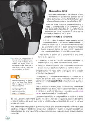 Prohibida
su
reproducción
106
8.2. Jean Paul Sartre
Jean Paul Sartre (1905 – 1980) fue un filósofo
y literato francés que se dio a conocer por sus
obras de teatro y novelas. También fue un gran
difusor del existencialismo durante el siglo XX.
Entre sus obras filosóficas destacan El ser y la
nada, El existencialismo es un humanismo y Crí-
tica de la razón dialéctica. En el ámbito literario
sobresalen sus obras La náusea, El muro, Los ca-
minos de la libertad y Las moscas.
La intencionalidad y la conciencia
La finalidad de la filosofía es proporcionar un análisis
de la existencia. El análisis existencial es considerado
como un análisis de la conciencia. Pero la concien-
cia es intencionalidad, es decir, conciencia dirigida
hacia otra cosa distinta de ella, intuición reveladora
que implica, por lo tanto, una realidad reveladora.
Para Sartre, el análisis de la conciencia se encuentra
frente a dos regiones:
• La conciencia, que es absoluta, transparencia, negación
material y a la cual Sartre da el nombre de para-sí;
• Realidad extraconciencial, que completa a la concien-
cia, es absoluta positividad y toma el nombre de en-sí.
En la obra El ser y la nada, Sartre se pregunta por la relación
entre el en-sí y el para-sí.
La negatividad o nulidad de la conciencia consiste en el
hecho de que uno es su sujeto y como tal introduce en el
objeto mismo la inacababilidad o la deficiencia que le es
propia.
Que la realidad humana (o sea, la conciencia), sea la nulifi-
cación, la carencia de ser, ha sido ya demostrada. En efecto,
el hombre es un eterno deseo, por esencia es una carencia
de ser, una necesidad de complemento.
La existencia humana es una grieta que se hace en la masa
del en-sí. La existencia humana que no tiene el ser, trata de conquistarlo, es decir, de realizar
el ideal ontológico de un ser que tenga la estabilidad y compacidad del en-sí y la transpa-
rencia del para-sí.
Pero esta tensión ontológica es quimérica, porque todo proyecto del para-sí termina en des-
calabro y solo puede acabar en eso, porque en caso de realizarse el proyecto desaparece-
ría la alteridad del en-sí y, por lo tanto, la conciencia, que no podría existir sin su irreductible
correlativo.
Para profundizar en el pensa-
miento de Jean Paul Sartre,
visita los siguientes enlaces a
videos explicativos:
https://goo.gl/KWemKl
https://goo.gl/u22lJg
https://goo.gl/H3qt4z
TIC
A Sartre le concedieron el
Premio Nobel de Literatura en
1964, pero lo rechazó. De su
autoría son frases como: «El
hombre es lo que hace con lo
que hicieron del él» y «Estamos
condenados a ser libres».
h
tt
p
s
:/
/
g
o
o
.g
l/
n
Y
1
E
S
i
 