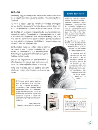 Prohibida
su
reproducción
107
La libertad
Libertad y negatividad son dos facetas del mismo concepto
de la subjetividad como ausencia del ser y tensión impotente
hacia él.
«El ser es la nada», vacío de sí mismo, necesidad ontológica
de ser, libertad absoluta, tendencia, deseo, rezago de un pa-
sado, necesidad de un presente, incertidumbre de un futuro.
La libertad, en su origen más profundo, es una especie de
angustioso vértigo. Cuando en el quinceavo piso de un edi-
ficio bordeamos su pasamanos, sentimos el vértigo del abis-
mo, pero no por miedo a caer en él sino por la posibilidad
de que «decidamos lanzarnos al abismo impulsados por esa
atracción electrizante hacia él».
La libertad es, pues, ese vértigo hacia el abismo
de nuestras más opuestas posibilidades, au-
sentes de toda decisión que ya hubiésemos
tomado y de cualquier motivación que ya nos
hubiese determinado.
Una de las negaciones de esa libertad es el
otro, la presencia ajena, que aparece como
amenaza a la posibilidad de ser lo que soy.
Ante esta realidad, solo es posible convertir
al otro en objeto, atacándolo con las mismas
armas.
Fuente
primaria
https://goo.gl/kvVxk3
http://goo.gl/NuJpn9
El hombre es el único que no
solo es tal como él se concibe,
sino tal como él se quiere, y
como se concibe después de la
existencia, como se quiere des-
pués de este impulso hacia la
existencia; el hombre no es otra
cosa que lo que él se hace. Este
es el primer principio del existen-
cialismo.
Jean Paul Sartre.
El existencialismo es un humanismo.
Simone de Beauvoir
Pareja de Jean Paul Sartre,
Simone de Beauvoir (1908 –
1986) fue una filósofa y escri-
tora existencialista cuya obra
se considera fundamental
para el movimiento feminista
de la igualdad. Denunciaba
que a las niñas se les incul-
cara que la maternidad era
la única forma de realizarse
como mujeres.
El segundo sexo es su más in-
fluyente obra. En ella aborda
la situación de la mujer, la
diferencia sexual, la repro-
ducción y la afectividad
a lo largo de la historia.
La principal tesis de
De Beauvoir es que
la feminidad es un
producto cultural. La
sociedad siempre la
ha definido en rela-
ción, como madre, hija,
esposa. Por eso la mujer
debe conquistar su pro-
pia identidad. Su más
célebre frase es «No
se nace mujer:
llega una a
serlo».
Para profundizar en la teoría
feminista existencial de Simone
de Beuvoir, sigue el enlace al
documental No se nace mujer:
https://goo.gl/QssMuu
TIC
 