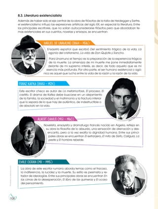 Prohibida
su
reproducción
108
8.3. Literatura existencialista
Además de haber sido el eje central de la obra de filósofos de la talla de Heidegger y Sartre,
el existencialismo influyo las expresiones artísticas del siglo XX, en especial la literatura. Entre
los principales escritores, que no solían autoconsiderarse filósofos pero que abordaban te-
mas existenciales en sus cuentos, novelas y ensayos, se encuentran:
Este escritor checo es autor de La metamorfosis, El proceso, El
castillo. El drama de Kafka debe buscarse en un alejamiento
de la familia, la sociedad y el matrimonio y la fractura interior
que lo separa de lo que hay de auténtico, de indestructible o
de absoluto en la vida.
La obra de este escritor rumano aborda temas como el fracaso,
la indiferencia, la lucidez y la muerte. Su estilo es pesimista y re-
tador de ideologías. Entre sus principales obras se encuentran En
las cimas de la desesperación, El libro de las quimeras y El ocaso
del pensamiento.
Novelista, ensayista y dramaturgo francés nacido en Argelia, refleja en
su obra la filosofía de lo absurdo, una sensación de alienación y des-
encanto, pero a la vez exalta la dignidad humana. Entre sus princi-
pales obras se encuentran El extranjero, El mito de Sísifo, Calígula, La
peste y El hombre rebelde.
Franz Kafka (1883 – 1924)
Emile Cioran (1911 – 1995)
Albert Camus (1913 – 1960)
http://goo.g
l
/
A
A
U
Q
b
D
http://goo.g
l
/
8
U
B
w
9
S
https://goo.
g
l
/
Q
w
v
O
N
z
Ensayista español que escribió Del sentimiento trágico de la vida, La
agonía del cristianismo, La vida de Don Quijote y Sancho.
Para Unamuno el tiempo es la preparación de la experiencia trágica
de la muerte. La amenaza de mi muerte me pone inmediatamente
delante de mi supremo interés, es decir, de todo aquello que es mi
esencia más profunda. Por otra parte, el ser humano existencial o agó-
nico es aquel que lucha entre la vida de la razón y la razón de la vida.
Miguel de Unamuno (1864 – 1936)
h
t
t
p
s
:
/
/
g
o
o
.
gl/fA28yX
 