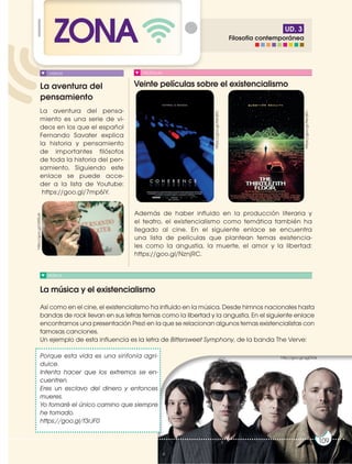 UD. 3
ZONA
La aventura del
pensamiento
Veinte películas sobre el existencialismo
La música y el existencialismo
MÚSICA
PELÍCULAS
La aventura del pensa-
miento es una serie de vi-
deos en los que el español
Fernando Savater explica
la historia y pensamiento
de importantes filósofos
de toda la historia del pen-
samiento. Siguiendo este
enlace se puede acce-
der a la lista de Youtube:
https://goo.gl/7mp6iY.
Además de haber influido en la producción literaria y
el teatro, el existencialismo como temática también ha
llegado al cine. En el siguiente enlace se encuentra
una lista de películas que plantean temas existencia-
les como la angustia, la muerte, el amor y la libertad:
https://goo.gl/NznjRC.
VIDEOS
https://goo.gl/NznjRC
http://goo.gl/U5t0uA
https://goo.gl/NznjRC
http://goo.gl/qgDlGk
109
109
Así como en el cine, el existencialismo ha influido en la música. Desde himnos nacionales hasta
bandas de rock llevan en sus letras temas como la libertad y la angustia. En el siguiente enlace
encontramos una presentación Prezi en la que se relacionan algunos temas existencialistas con
famosas canciones.
Un ejemplo de esta influencia es la letra de Bittersweet Symphony, de la banda The Verve:
Porque esta vida es una sinfonía agri-
dulce.
Intenta hacer que los extremos se en-
cuentren.
Eres un esclavo del dinero y entonces
mueres.
Yo tomaré el único camino que siempre
he tomado.
https://goo.gl/f3rJF0
Filosofía contemporánea
 