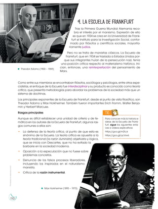 Prohibida
su
reproducción
110
9. La escuela de Frankfurt
Tras la Primera Guerra Mundial Alemania reco-
bra el interés por el marxismo. Expresión de ello
es que en 1924 se crea en la Universidad de Frank-
furt el Instituto para la Investigación Social, confor-
mado por filósofos y científicos sociales, mayorita-
riamente judíos.
Pero no se trata de marxistas clásicos. La Escuela de
Frankfurt, que en 1934 se traslada a Estados Unidos por-
que sus integrantes huían de la persecución nazi, tenía
una posición crítica respecto al materialismo histórico. Ini-
cian, entonces, una reinterpretación del pensamiento de
Marx.
Como entre sus miembros se encontraban filósofos, sociólogos y psicólogos, entre otros espe-
cialistas, el enfoque de la Escuela fue interdisciplinar y su producto es conocido como teoría
crítica, que presenta metodologías para abordar los problemas de la sociedad más que un
sistema de doctrinas.
Los principales exponentes de la Escuela de Frankfurt, desde el punto de vista filosófico, son
Theodor Adorno y Max Horkheimer. También fueron importantes Erich Fromm, Walter Benja-
min y Herbert Marcuse.
Rasgos principales
Aunque es difícil establecer una unidad de criterio y de te-
mática en los autores de la Escuela de Frankfurt, algunos ras-
gos comunes a ellos son:
• La defensa de la teoría crítica, al punto de que esta es
sinónimo de la Escuela. La teoría crítica es opuesta a la
teoría tradicional (la razón iluminista) objetivista y lógica,
que se inicia con Descartes, que no ha evitado la
barbarie en la sociedad moderna.
• Oposición a la especulación que no fuese sobre
problemas concretos.
• Denuncia de los falsos procesos liberadores,
incluyendo los inspirados en el naturalismo
marxista.
• Crítica de la razón instrumental.
Theodor Adorno (1903 – 1969)
Max Horkheimer (1895 – 1973).
Para conocer más la historia e
ideas de la Escuela de Frank-
furt, sigue los siguientes enla-
ces a videos explicativos:
https://goo.gl/m2iLol
https://goo.gl/qcVxv6
TIC
h
t
t
p
:/
/
g
o
o
.g
l/
2
H
z
b
9
p
h
t
t
p
:/
/
g
o
o
.g
l/
H
s
4
B
n
f
 