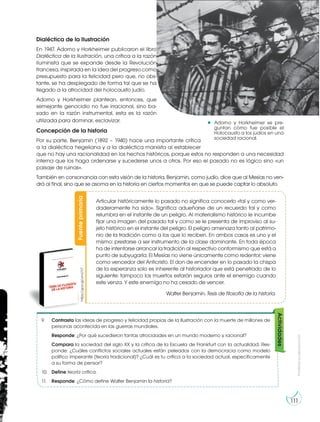 Prohibida
su
reproducción
111
Adorno y Horkheimer se pre-
guntan cómo fue posible el
Holocausto a los judíos en una
sociedad racional.
Fuente
primaria
https://goo.gl/umU1l7
Articular históricamente lo pasado no significa conocerlo «tal y como ver-
daderamente ha sido». Significa adueñarse de un recuerdo tal y como
relumbra en el instante de un peligro. Al materialismo histórico le incumbe
fijar una imagen del pasado tal y como se le presenta de improviso al su-
jeto histórico en el instante del peligro. El peligro amenaza tanto al patrimo-
nio de la tradición como a los que lo reciben. En ambos casos es uno y el
mismo: prestarse a ser instrumento de la clase dominante. En toda época
ha de intentarse arrancar la tradición al respectivo conformismo que está a
punto de subyugarla. El Mesías no viene únicamente como redentor; viene
como vencedor del Anticristo. El don de encender en lo pasado la chispa
de la esperanza solo es inherente al historiador que está penetrado de lo
siguiente: tampoco los muertos estarán seguros ante el enemigo cuando
este venza. Y este enemigo no ha cesado de vencer.
Walter Benjamin. Tesis de filosofía de la historia.
9. Contrasta las ideas de progreso y felicidad propias de la Ilustración con la muerte de millones de
personas acontecida en las guerras mundiales.
Responde: ¿Por qué sucedieron tantas atrocidades en un mundo moderno y racional?
Compara la sociedad del siglo XX y la crítica de la Escuela de Frankfurt con la actualidad. Res-
ponde: ¿Cuáles conflictos sociales actuales están peleados con la democracia como modelo
político imperante (teoría tradicional)? ¿Cuál es tu crítica a la sociedad actual, específicamente
a su forma de pensar?
10. Define teoría crítica.
11. Responde: ¿Cómo define Walter Benjamin la historia?
Actividades
http://goo.gl/wxlGlz
h
t
t
p
:
/
/
g
oo.gl/wxlGlz
 